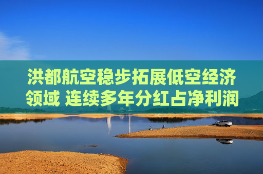 洪都航空稳步拓展低空经济领域 连续多年分红占净利润超30%