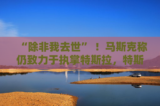 “除非我去世” ！马斯克称仍致力于执掌特斯拉，特斯拉股价一度大涨超3%