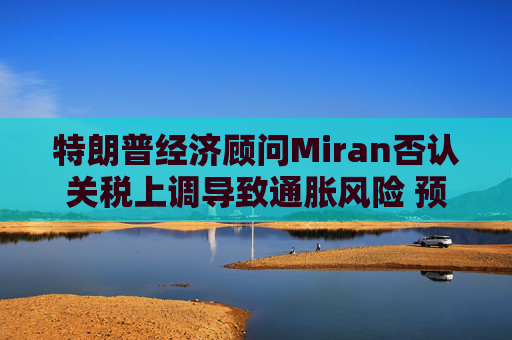 特朗普经济顾问Miran否认关税上调导致通胀风险 预计利率将回落