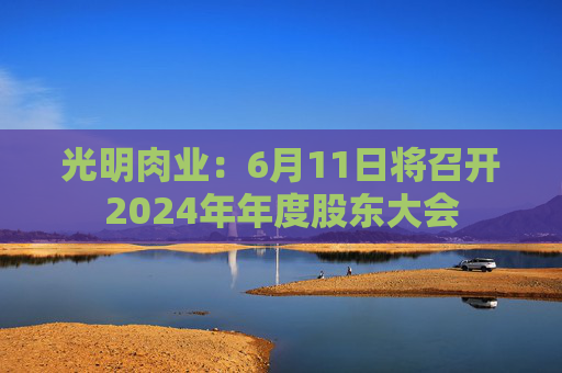 光明肉业：6月11日将召开2024年年度股东大会