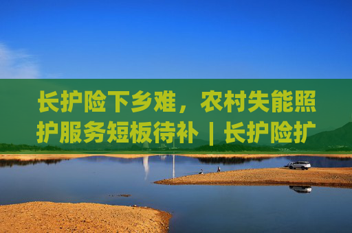 长护险下乡难，农村失能照护服务短板待补︱长护险扩围探路