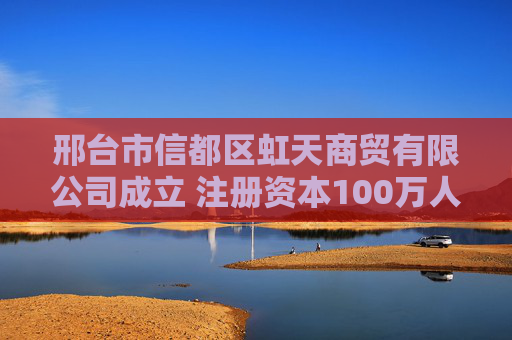 邢台市信都区虹天商贸有限公司成立 注册资本100万人民币