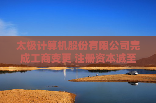 太极计算机股份有限公司完成工商变更 注册资本减至41278万元