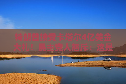 特朗普接受卡塔尔4亿美金大礼！民主党人怒斥：这是“贿赂”