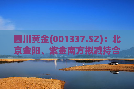 四川黄金(001337.SZ)：北京金阳、紫金南方拟减持合计不超5.50%股份