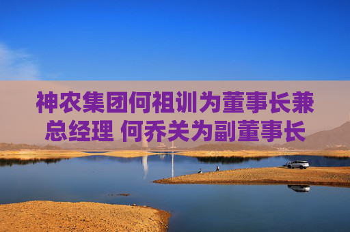 神农集团何祖训为董事长兼总经理 何乔关为副董事长