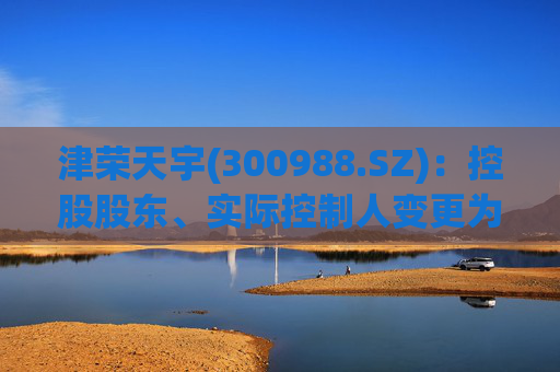 津荣天宇(300988.SZ)：控股股东、实际控制人变更为孙兴文、韩凤芝、赵红