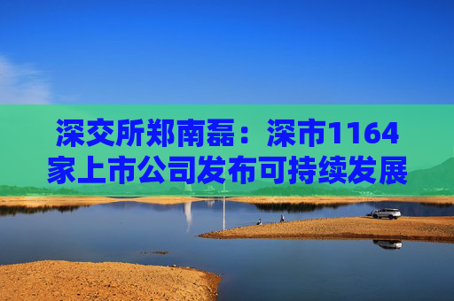 深交所郑南磊：深市1164家上市公司发布可持续发展报告占40% 深市绿色低碳领域上市公司近400家总市值超6万亿