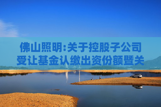 佛山照明:关于控股子公司受让基金认缴出资份额暨关联交易的公告