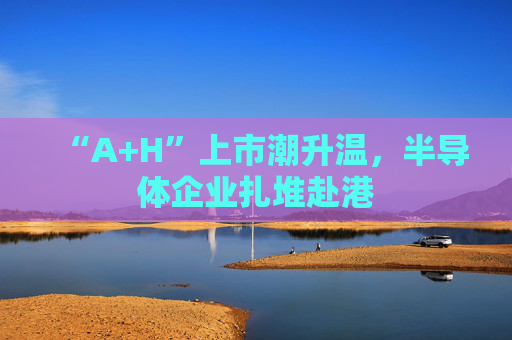 “A+H”上市潮升温，半导体企业扎堆赴港