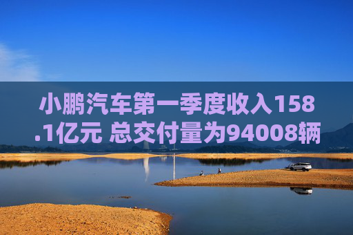 小鹏汽车第一季度收入158.1亿元 总交付量为94008辆