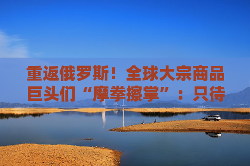 重返俄罗斯！全球大宗商品巨头们“摩拳擦掌”：只待制裁解除