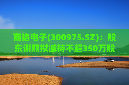 商络电子(300975.SZ)：股东谢丽拟减持不超350万股