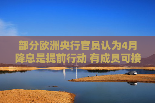 部分欧洲央行官员认为4月降息是提前行动 有成员可接受50基点幅度