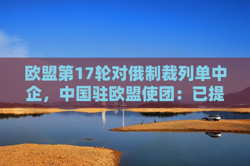 欧盟第17轮对俄制裁列单中企，中国驻欧盟使团：已提出严正交涉