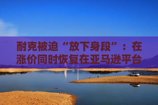 耐克被迫“放下身段”：在涨价同时恢复在亚马逊平台的售卖！