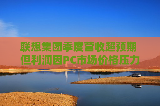 联想集团季度营收超预期 但利润因PC市场价格压力而下滑