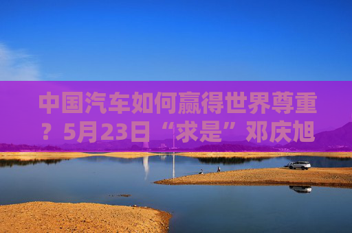 中国汽车如何赢得世界尊重？5月23日“求是”邓庆旭对话魏建军