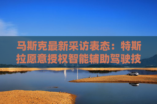 马斯克最新采访表态：特斯拉愿意授权智能辅助驾驶技术给其他车企