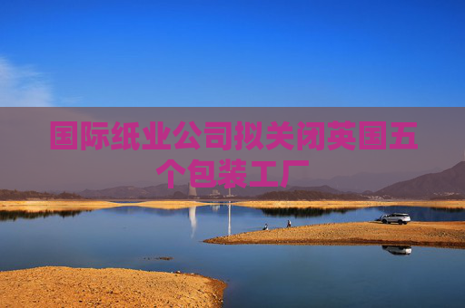 国际纸业公司拟关闭英国五个包装工厂