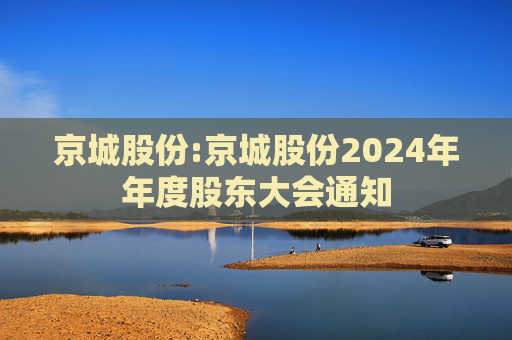 京城股份:京城股份2024年年度股东大会通知
