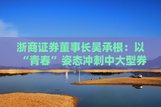 浙商证券董事长吴承根：以“青春”姿态冲刺中大型券商高地