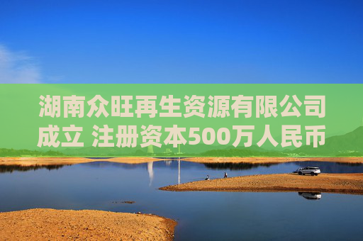 湖南众旺再生资源有限公司成立 注册资本500万人民币