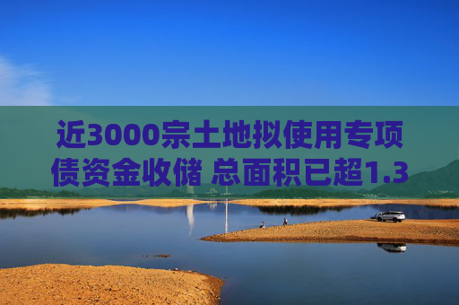 近3000宗土地拟使用专项债资金收储 总面积已超1.33亿平方米