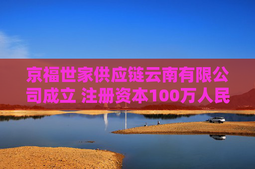 京福世家供应链云南有限公司成立 注册资本100万人民币