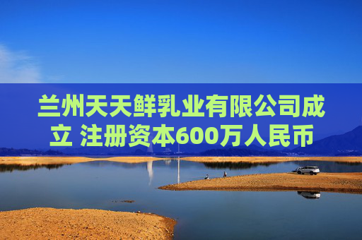 兰州天天鲜乳业有限公司成立 注册资本600万人民币
