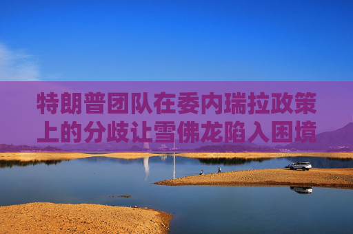 特朗普团队在委内瑞拉政策上的分歧让雪佛龙陷入困境