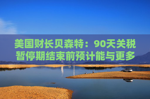 美国财长贝森特：90天关税暂停期结束前预计能与更多国家达成协议