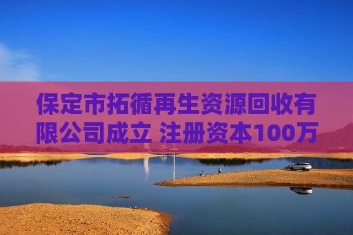 保定市拓循再生资源回收有限公司成立 注册资本100万人民币
