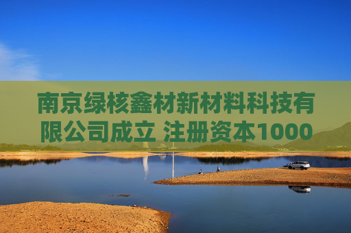 南京绿核鑫材新材料科技有限公司成立 注册资本1000万人民币