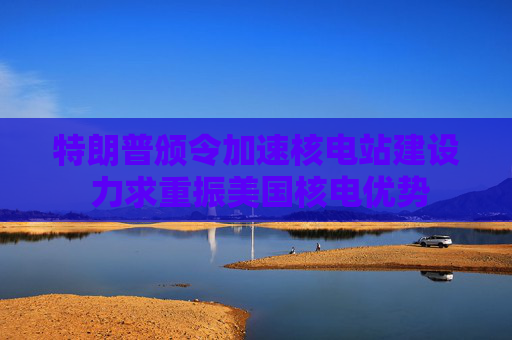 特朗普颁令加速核电站建设 力求重振美国核电优势