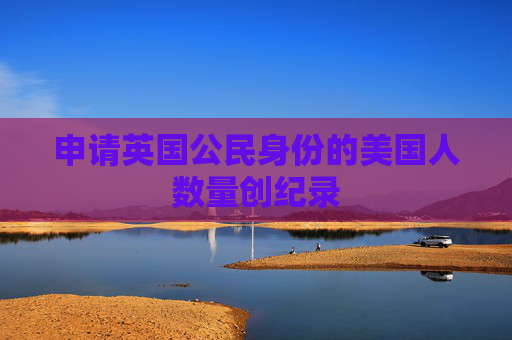 申请英国公民身份的美国人数量创纪录