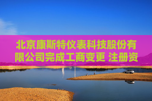 北京康斯特仪表科技股份有限公司完成工商变更 注册资本增至21638万元