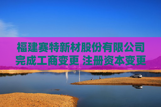 福建赛特新材股份有限公司完成工商变更 注册资本变更增至16781万元