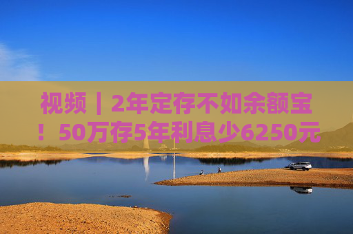 视频｜2年定存不如余额宝！50万存5年利息少6250元，“存款搬家”要来了？