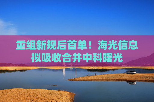 重组新规后首单！海光信息拟吸收合并中科曙光
