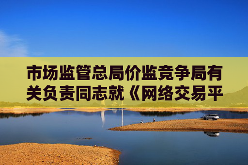 市场监管总局价监竞争局有关负责同志就《网络交易平台收费行为合规指南（征求意见稿）》答记者问