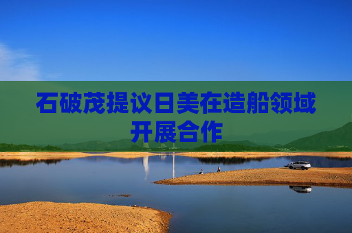 石破茂提议日美在造船领域开展合作