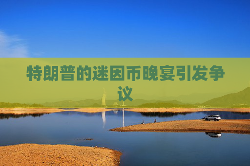 特朗普的迷因币晚宴引发争议