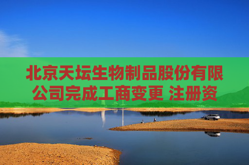 北京天坛生物制品股份有限公司完成工商变更 注册资本增至67011万元
