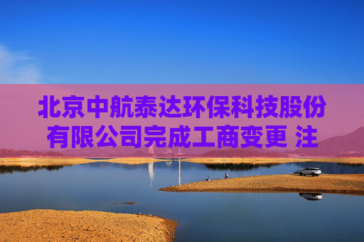 北京中航泰达环保科技股份有限公司完成工商变更 注册资本增至10497万元