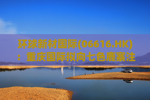 环球新材国际(06616.HK)：重庆国际拟向七色鹿寨注资5亿元  第1张