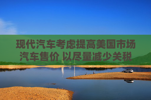现代汽车考虑提高美国市场汽车售价 以尽量减少关税影响  第1张