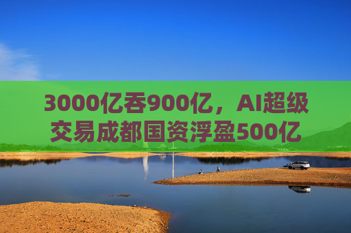 3000亿吞900亿，AI超级交易成都国资浮盈500亿