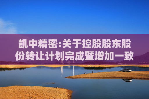 凯中精密:关于控股股东股份转让计划完成暨增加一致行动人及持股在一致行动人之间内部转让的公告