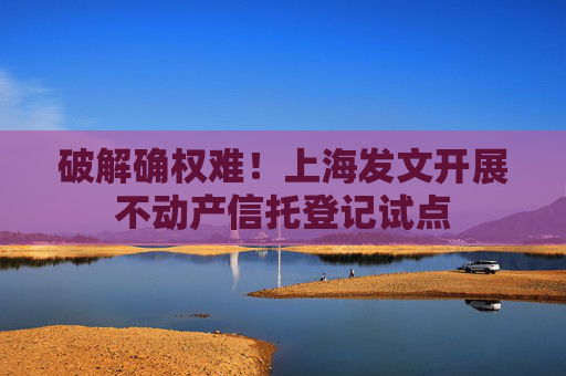 破解确权难！上海发文开展不动产信托登记试点